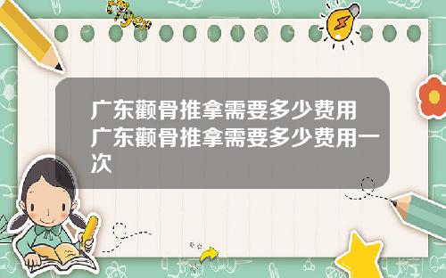 广东颧骨推拿需要多少费用广东颧骨推拿需要多少费用一次