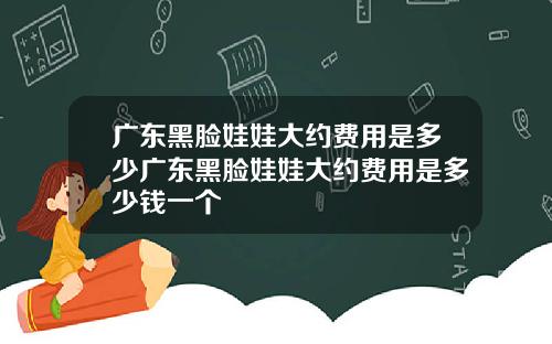 广东黑脸娃娃大约费用是多少广东黑脸娃娃大约费用是多少钱一个