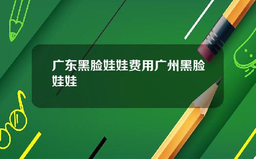 广东黑脸娃娃费用广州黑脸娃娃