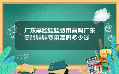 广东黑脸娃娃费用高吗广东黑脸娃娃费用高吗多少钱