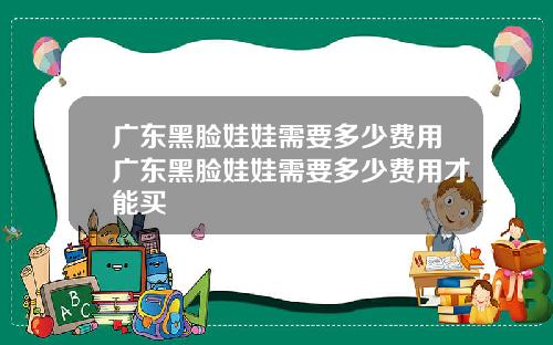 广东黑脸娃娃需要多少费用广东黑脸娃娃需要多少费用才能买