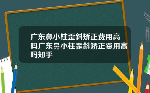 广东鼻小柱歪斜矫正费用高吗广东鼻小柱歪斜矫正费用高吗知乎