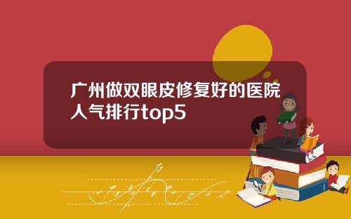 广州做双眼皮修复好的医院人气排行top5