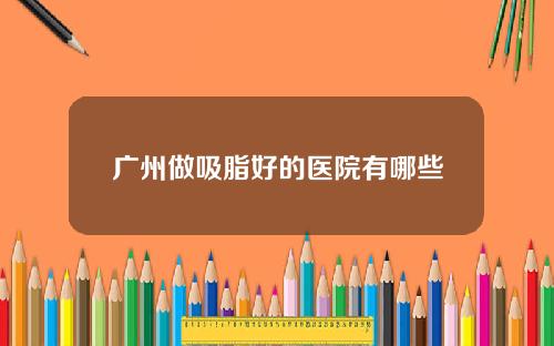 广州做吸脂好的医院有哪些