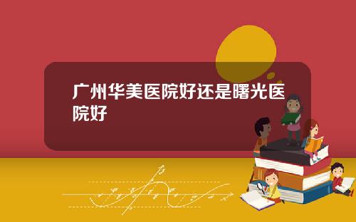 广州华美医院好还是曙光医院好