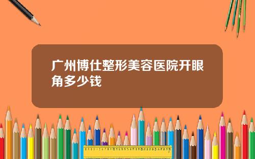 广州博仕整形美容医院开眼角多少钱