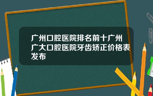 广州口腔医院排名前十广州广大口腔医院牙齿矫正价格表发布