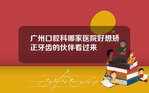 广州口腔科哪家医院好想矫正牙齿的伙伴看过来