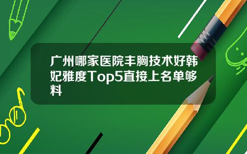 广州哪家医院丰胸技术好韩妃雅度Top5直接上名单够料
