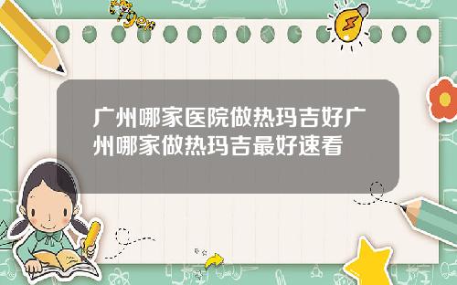 广州哪家医院做热玛吉好广州哪家做热玛吉最好速看