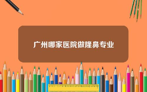 广州哪家医院做隆鼻专业