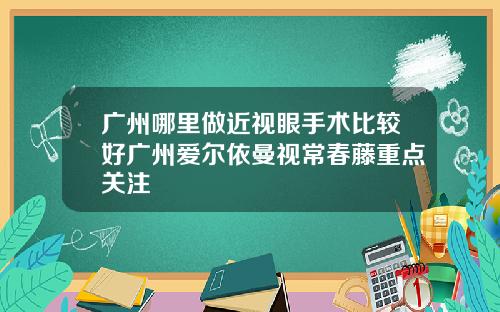 广州哪里做近视眼手术比较好广州爱尔依曼视常春藤重点关注