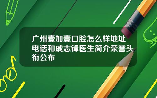 广州壹加壹口腔怎么样地址电话和戚志锋医生简介荣誉头衔公布