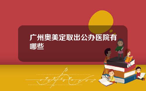 广州奥美定取出公办医院有哪些