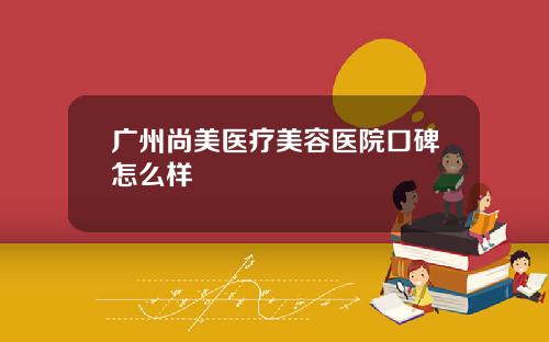 广州尚美医疗美容医院口碑怎么样