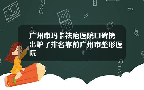 广州市玛卡祛疤医院口碑榜出炉了排名靠前广州市整形医院