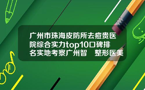 广州市珠海皮防所去痘贵医院综合实力top10口碑排名实地考察广州智媄整形医美门诊整形价格超实惠