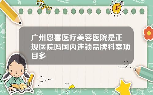 广州恩喜医疗美容医院是正规医院吗国内连锁品牌科室项目多