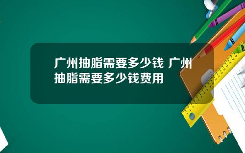广州抽脂需要多少钱 广州抽脂需要多少钱费用