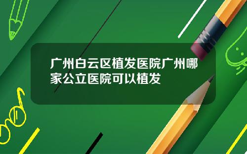广州白云区植发医院广州哪家公立医院可以植发