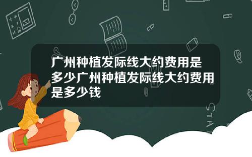 广州种植发际线大约费用是多少广州种植发际线大约费用是多少钱