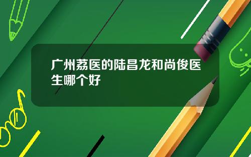 广州荔医的陆昌龙和尚俊医生哪个好