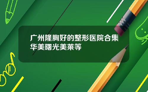 广州隆胸好的整形医院合集华美曙光美莱等