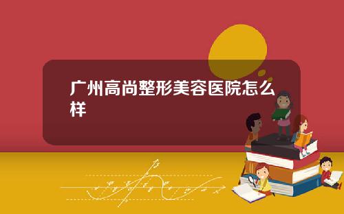 广州高尚整形美容医院怎么样