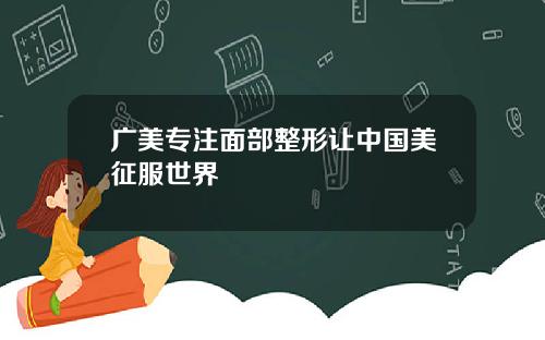 广美专注面部整形让中国美征服世界