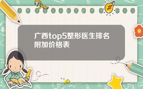 广西top5整形医生排名附加价格表