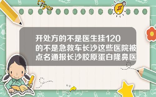 开处方的不是医生挂120的不是急救车长沙这些医院被点名通报长沙胶原蛋白隆鼻医院哪家好