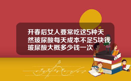 开春后女人要常吃这5种天然玻尿酸每天成本不足5块钱玻尿酸大概多少钱一次