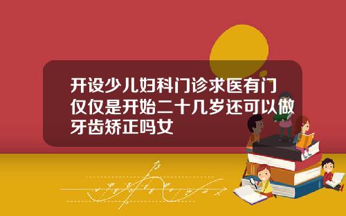 开设少儿妇科门诊求医有门仅仅是开始二十几岁还可以做牙齿矫正吗女