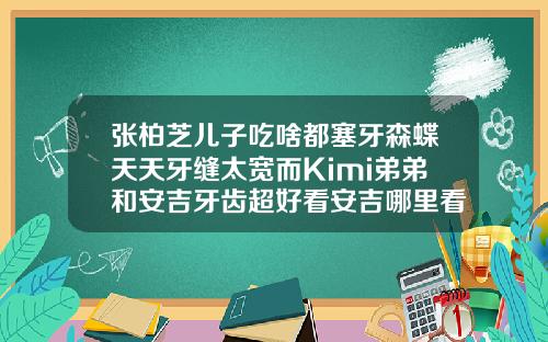 张柏芝儿子吃啥都塞牙森蝶天天牙缝太宽而Kimi弟弟和安吉牙齿超好看安吉哪里看牙齿比较好