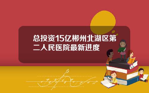 总投资15亿郴州北湖区第二人民医院最新进度