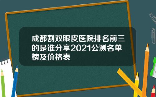 成都割双眼皮医院排名前三的是谁分享2021公测名单榜及价格表