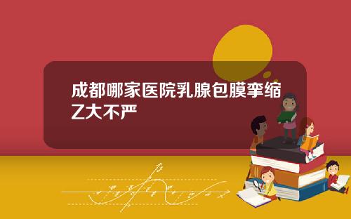 成都哪家医院乳腺包膜挛缩Z大不严