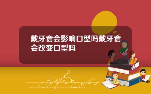 戴牙套会影响口型吗戴牙套会改变口型吗