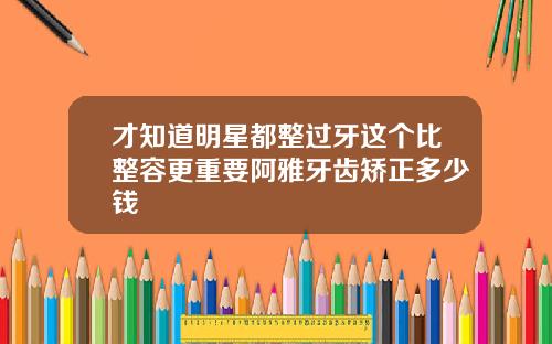 才知道明星都整过牙这个比整容更重要阿雅牙齿矫正多少钱