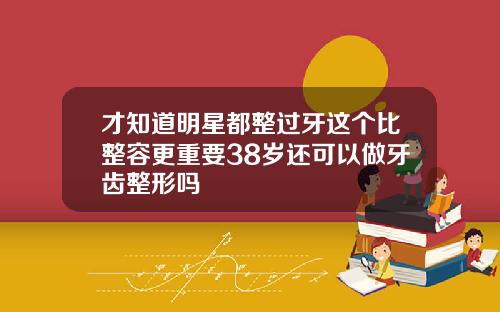 才知道明星都整过牙这个比整容更重要38岁还可以做牙齿整形吗