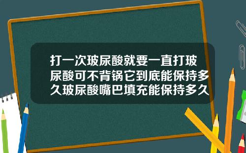 打一次玻尿酸就要一直打玻尿酸可不背锅它到底能保持多久玻尿酸嘴巴填充能保持多久