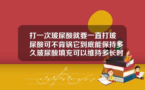 打一次玻尿酸就要一直打玻尿酸可不背锅它到底能保持多久玻尿酸填充可以维持多长时间