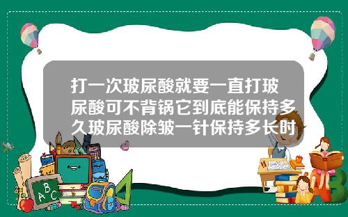 打一次玻尿酸就要一直打玻尿酸可不背锅它到底能保持多久玻尿酸除皱一针保持多长时间