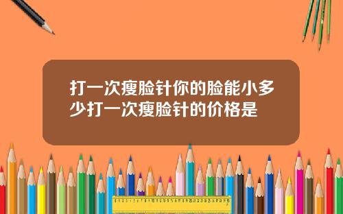 打一次瘦脸针你的脸能小多少打一次瘦脸针的价格是