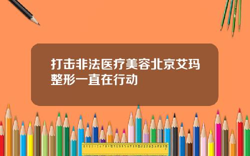 打击非法医疗美容北京艾玛整形一直在行动