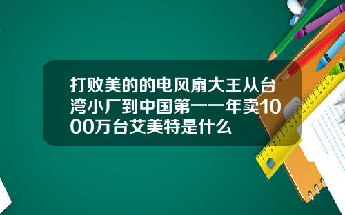 打败美的的电风扇大王从台湾小厂到中国第一一年卖1000万台艾美特是什么