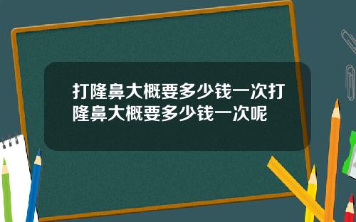 打隆鼻大概要多少钱一次打隆鼻大概要多少钱一次呢