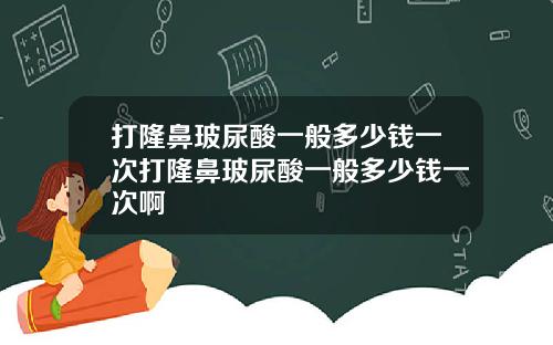 打隆鼻玻尿酸一般多少钱一次打隆鼻玻尿酸一般多少钱一次啊