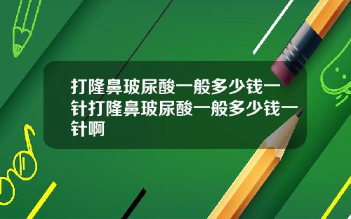 打隆鼻玻尿酸一般多少钱一针打隆鼻玻尿酸一般多少钱一针啊