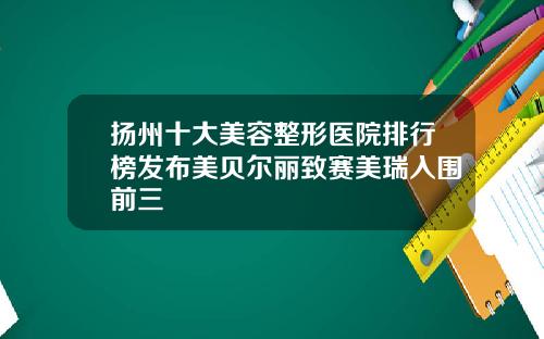 扬州十大美容整形医院排行榜发布美贝尔丽致赛美瑞入围前三